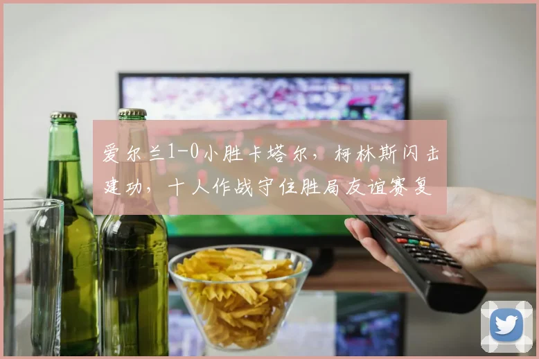 爱尔兰1-0小胜卡塔尔,柯林斯闪击建功,十人作战守住胜局友谊赛复盘