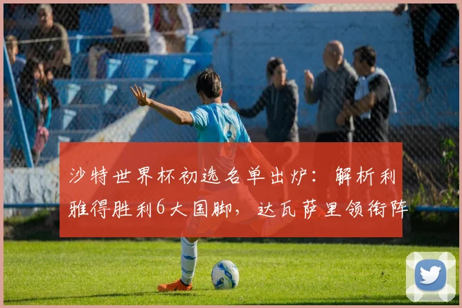 沙特世界杯初选名单出炉:解析利雅得胜利6大国脚,达瓦萨里领衔阵容看点