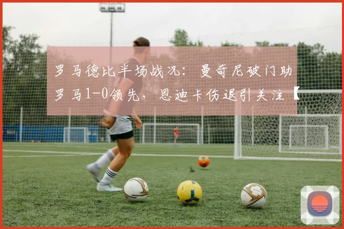 罗马德比半场战况：曼奇尼破门助罗马1-0领先，恩迪卡伤退引关注【附视频回放】