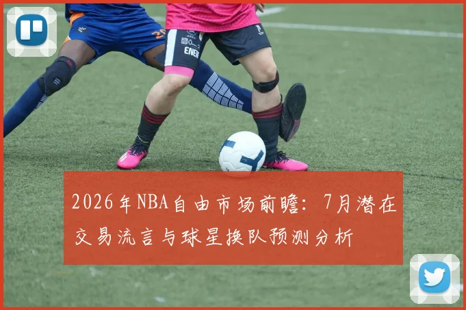 2026年NBA自由市场前瞻:7月潜在交易流言与球星换队预测分析
