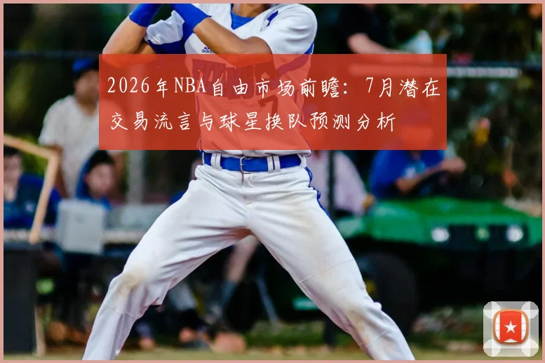 2026年NBA自由市场前瞻:7月潜在交易流言与球星换队预测分析