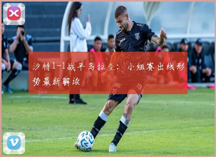 沙特1-1战平乌拉圭：小组赛出线形势最新解读