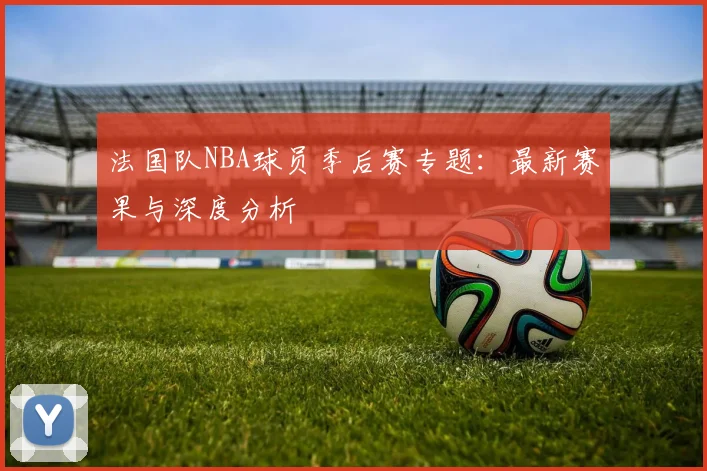 法国队NBA球员季后赛专题:最新赛果与深度分析