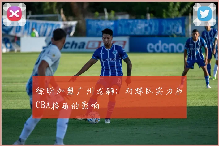 徐昕加盟广州龙狮：对球队实力和CBA格局的影响