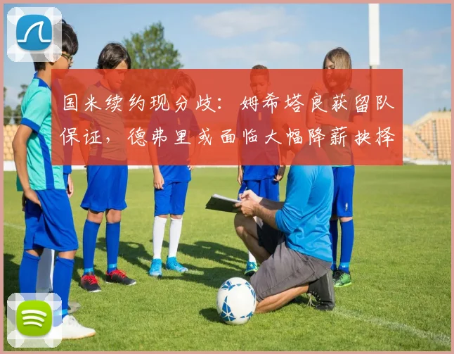 国米续约现分歧:姆希塔良获留队保证,德弗里或面临大幅降薪抉择