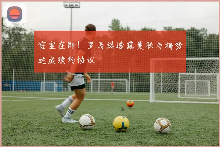 官宣在即！罗马诺透露曼联与梅努达成续约协议
