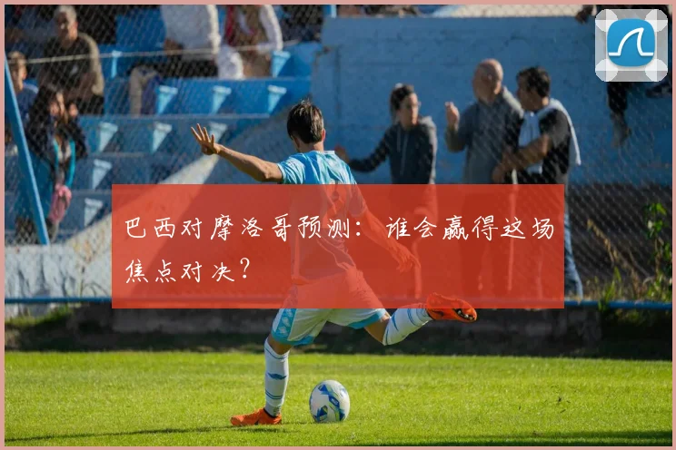 巴西对摩洛哥预测：谁会赢得这场焦点对决？