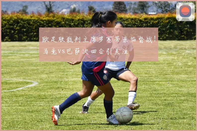 欧足联裁判主席罗塞蒂亲临督战！马竞vs巴萨次回合引关注